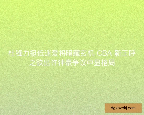 杜锋力挺低迷爱将暗藏玄机 CBA 新王呼之欲出许钟豪争议中显格局