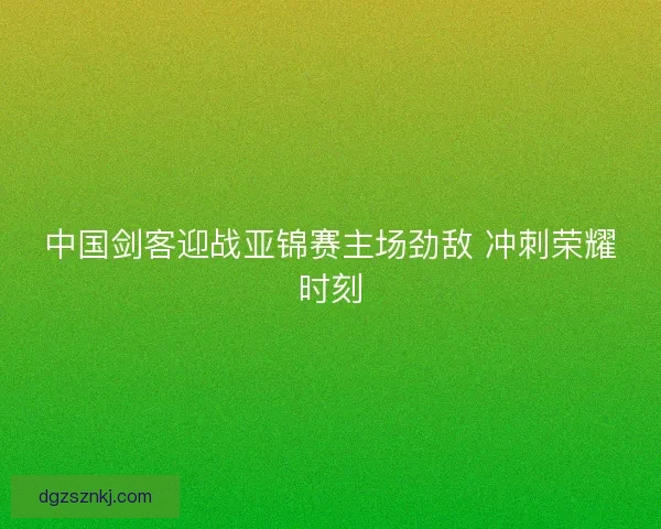 中国剑客迎战亚锦赛主场劲敌 冲刺荣耀时刻