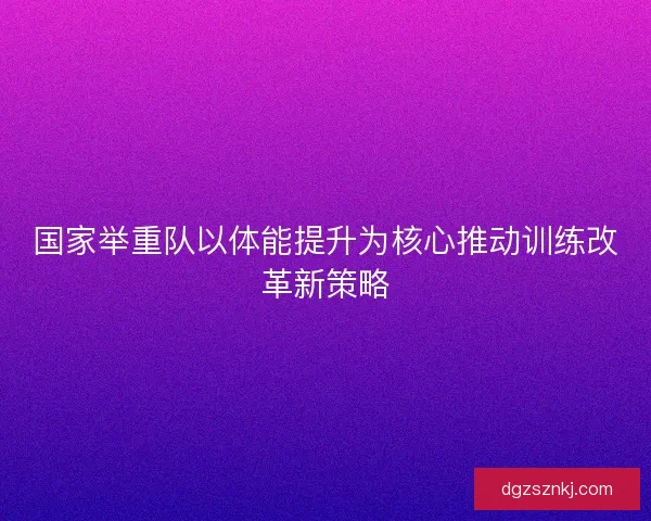 国家举重队以体能提升为核心推动训练改革新策略