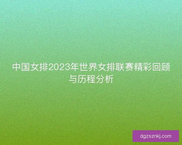 中国女排2023年世界女排联赛精彩回顾与历程分析