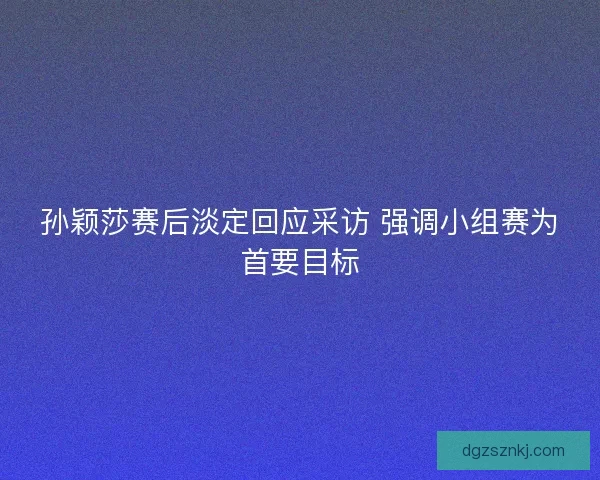 孙颖莎赛后淡定回应采访 强调小组赛为首要目标