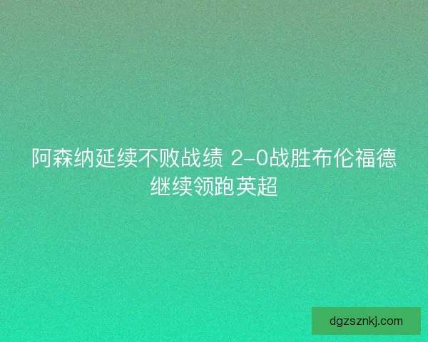 阿森纳延续不败战绩 2-0战胜布伦福德继续领跑英超 阿森纳延续不败战绩 2-0战胜布伦福德继续领跑英超