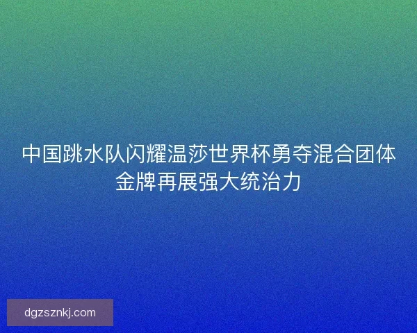 中国跳水队闪耀温莎世界杯勇夺混合团体金牌再展强大统治力