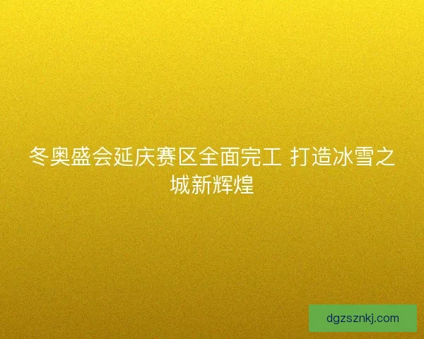 冬奥盛会延庆赛区全面完工 打造冰雪之城新辉煌