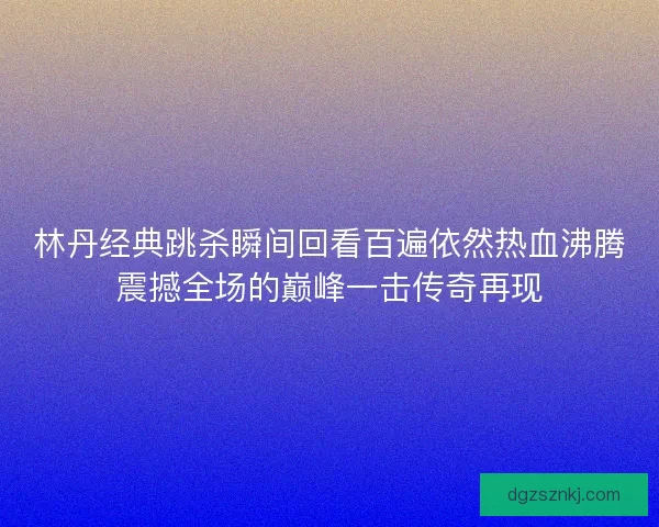 林丹经典跳杀瞬间回看百遍依然热血沸腾震撼全场的巅峰一击传奇再现