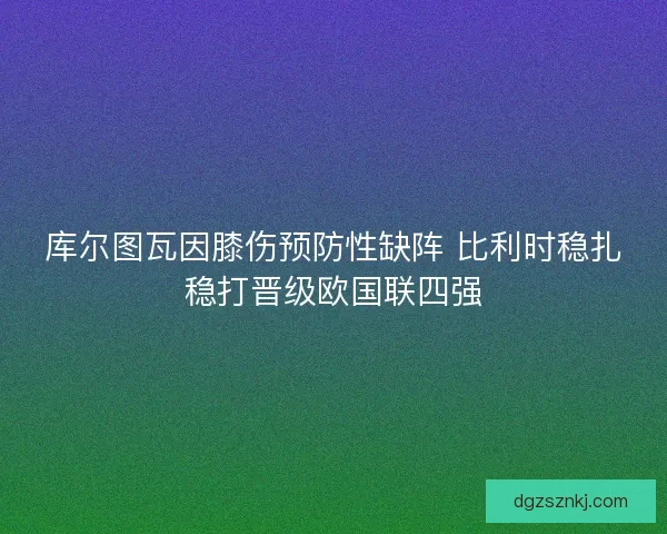 库尔图瓦因膝伤预防性缺阵 比利时稳扎稳打晋级欧国联四强