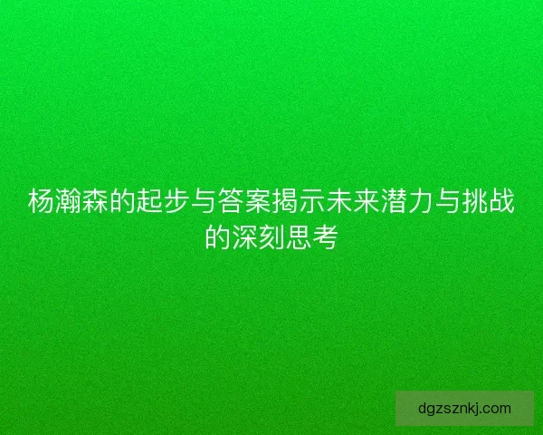 杨瀚森的起步与答案揭示未来潜力与挑战的深刻思考