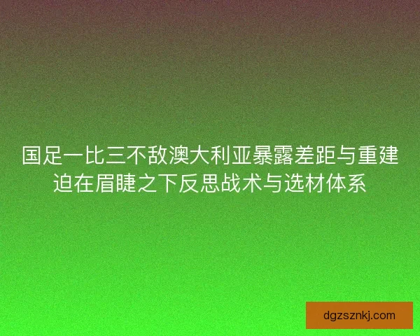国足一比三不敌澳大利亚暴露差距与重建迫在眉睫之下反思战术与选材体系
