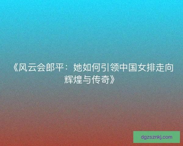 《风云会郎平：她如何引领中国女排走向辉煌与传奇》