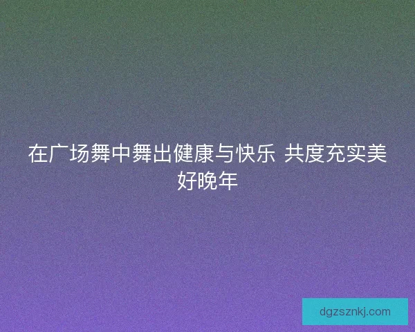 在广场舞中舞出健康与快乐 共度充实美好晚年