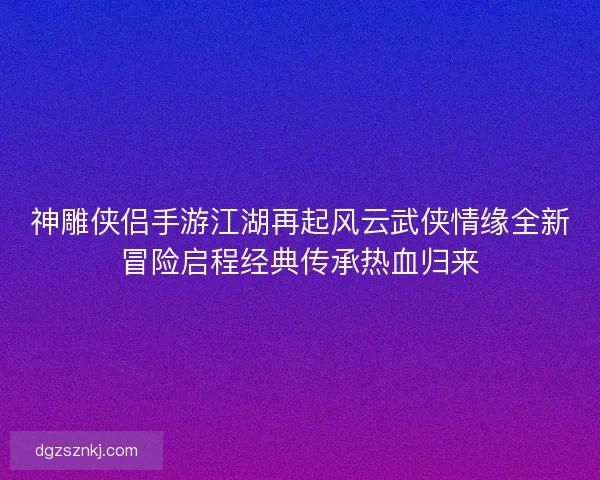 神雕侠侣手游江湖再起风云武侠情缘全新冒险启程经典传承热血归来